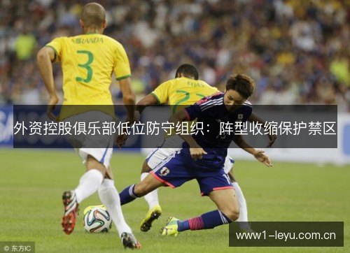 外资控股俱乐部低位防守组织:阵型收缩保护禁区 外资控股俱乐部低位防守组织:阵型收缩保护禁区